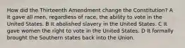 How did the Thirteenth Amendment change the Constitution? A It gave all men, regardless of race, the ability to vote in the United States. B It abolished slavery in the United States. C It gave women the right to vote in the United States. D It formally brought the Southern states back into the Union.