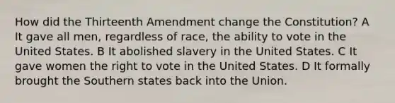 How did the Thirteenth Amendment change the Constitution? A It gave all men, regardless of race, the ability to vote in the United States. B It abolished slavery in the United States. C It gave women the right to vote in the United States. D It formally brought the Southern states back into the Union.