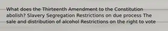 What does the Thirteenth Amendment to the Constitution abolish? Slavery Segregation Restrictions on due process The sale and distribution of alcohol Restrictions on the right to vote