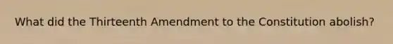 What did the Thirteenth Amendment to the Constitution abolish?