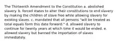 The Thirteenth Amendment to the Constitution a. abolished slavery. b. forced states to alter their constitutions to end slavery by making the children of slave free while allowing slavery for existing slaves. c. mandated that all persons "will be treated as total equals form this date forward." d. allowed slavery to continue for twenty years at which time it would be ended. e. allowed slavery but banned the importation of slaves immediately.