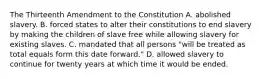 The Thirteenth Amendment to the Constitution A. abolished slavery. B. forced states to alter their constitutions to end slavery by making the children of slave free while allowing slavery for existing slaves. C. mandated that all persons "will be treated as total equals form this date forward." D. allowed slavery to continue for twenty years at which time it would be ended.