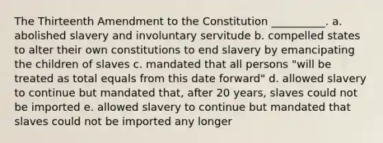 The Thirteenth Amendment to the Constitution __________. a. abolished slavery and involuntary servitude b. compelled states to alter their own constitutions to end slavery by emancipating the children of slaves c. mandated that all persons "will be treated as total equals from this date forward" d. allowed slavery to continue but mandated that, after 20 years, slaves could not be imported e. allowed slavery to continue but mandated that slaves could not be imported any longer