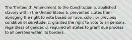 The Thirteenth Amendment to the Constitution a. abolished slavery within the United States b. prevented states from abridging the right to vote based on race, color, or previous condition of servitude. c. granted the right to vote to all persons, regardless of gender. d. required all states to grant due process to all persons within its borders.