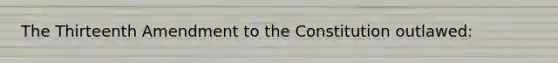 The Thirteenth Amendment to the Constitution outlawed: