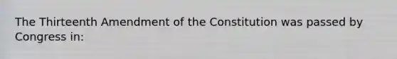 The Thirteenth Amendment of the Constitution was passed by Congress in: