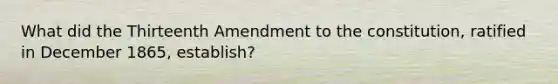 What did the Thirteenth Amendment to the constitution, ratified in December 1865, establish?