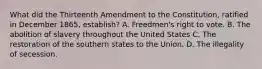 What did the Thirteenth Amendment to the Constitution, ratified in December 1865, establish? A. Freedmen's right to vote. B. The abolition of slavery throughout the United States C. The restoration of the southern states to the Union. D. The illegality of secession.