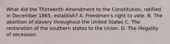 What did the Thirteenth Amendment to the Constitution, ratified in December 1865, establish? A. Freedmen's right to vote. B. The abolition of slavery throughout the United States C. The restoration of the southern states to the Union. D. The illegality of secession.