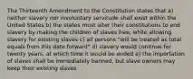 The Thirteenth Amendment to the Constitution states that a) neither slavery nor involuntary servitude shall exist within the United States b) the states must alter their constitutions to end slavery by making the children of slaves free, while allowing slavery for existing slaves c) all persons "will be treated as total equals from this date forward" d) slavery would continue for twenty years, at which time it would be ended e) the importation of slaves shall be immediately banned, but slave owners may keep their existing slaves