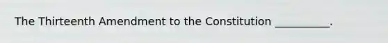 The Thirteenth Amendment to the Constitution __________.