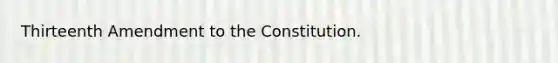 Thirteenth Amendment to the Constitution.