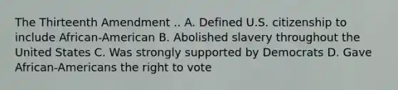 The Thirteenth Amendment .. A. Defined U.S. citizenship to include African-American B. Abolished slavery throughout the United States C. Was strongly supported by Democrats D. Gave African-Americans the right to vote