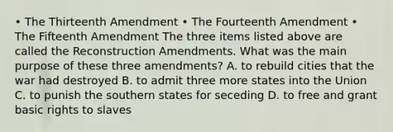 • The Thirteenth Amendment • The Fourteenth Amendment • The Fifteenth Amendment The three items listed above are called the Reconstruction Amendments. What was the main purpose of these three amendments? A. to rebuild cities that the war had destroyed B. to admit three more states into the Union C. to punish the southern states for seceding D. to free and grant basic rights to slaves