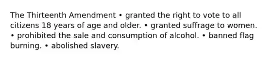 The Thirteenth Amendment • granted the right to vote to all citizens 18 years of age and older. • granted suffrage to women. • prohibited the sale and consumption of alcohol. • banned flag burning. • abolished slavery.