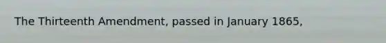 The Thirteenth Amendment, passed in January 1865,