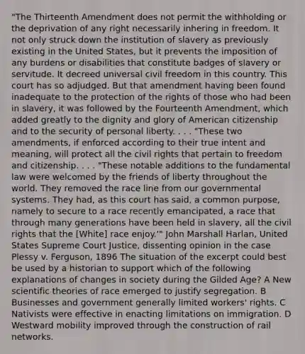 "The Thirteenth Amendment does not permit the withholding or the deprivation of any right necessarily inhering in freedom. It not only struck down the institution of slavery as previously existing in the United States, but it prevents the imposition of any burdens or disabilities that constitute badges of slavery or servitude. It decreed universal civil freedom in this country. This court has so adjudged. But that amendment having been found inadequate to the protection of the rights of those who had been in slavery, it was followed by the Fourteenth Amendment, which added greatly to the dignity and glory of American citizenship and to the security of personal liberty. . . . "These two amendments, if enforced according to their true intent and meaning, will protect all the civil rights that pertain to freedom and citizenship. . . . "These notable additions to the fundamental law were welcomed by the friends of liberty throughout the world. They removed the race line from our governmental systems. They had, as this court has said, a common purpose, namely to secure to a race recently emancipated, a race that through many generations have been held in slavery, all the civil rights that the [White] race enjoy.'" John Marshall Harlan, United States Supreme Court Justice, dissenting opinion in the case Plessy v. Ferguson, 1896 The situation of the excerpt could best be used by a historian to support which of the following explanations of changes in society during the Gilded Age? A New scientific theories of race emerged to justify segregation. B Businesses and government generally limited workers' rights. C Nativists were effective in enacting limitations on immigration. D Westward mobility improved through the construction of rail networks.