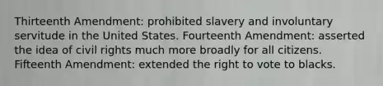 Thirteenth Amendment: prohibited slavery and involuntary servitude in the United States. Fourteenth Amendment: asserted the idea of civil rights much more broadly for all citizens. Fifteenth Amendment: extended the right to vote to blacks.