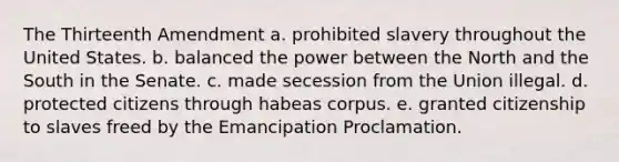 The Thirteenth Amendment a. prohibited slavery throughout the United States. b. balanced the power between the North and the South in the Senate. c. made secession from the Union illegal. d. protected citizens through habeas corpus. e. granted citizenship to slaves freed by the Emancipation Proclamation.