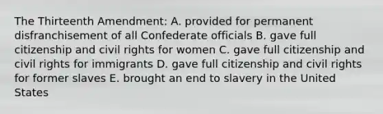 The Thirteenth Amendment: A. provided for permanent disfranchisement of all Confederate officials B. gave full citizenship and civil rights for women C. gave full citizenship and civil rights for immigrants D. gave full citizenship and civil rights for former slaves E. brought an end to slavery in the United States