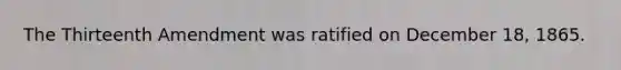 The Thirteenth Amendment was ratified on December 18, 1865.