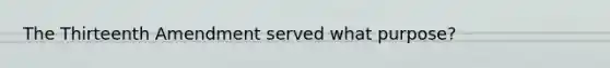 The Thirteenth Amendment served what purpose?