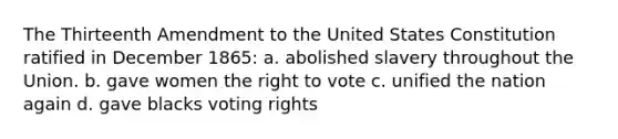 The Thirteenth Amendment to the United States Constitution ratified in December 1865: a. abolished slavery throughout the Union. b. gave women the right to vote c. unified the nation again d. gave blacks voting rights