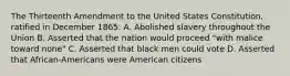 The Thirteenth Amendment to the United States Constitution, ratified in December 1865: A. Abolished slavery throughout the Union B. Asserted that the nation would proceed "with malice toward none" C. Asserted that black men could vote D. Asserted that African-Americans were American citizens