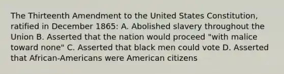 The Thirteenth Amendment to the United States Constitution, ratified in December 1865: A. Abolished slavery throughout the Union B. Asserted that the nation would proceed "with malice toward none" C. Asserted that black men could vote D. Asserted that African-Americans were American citizens