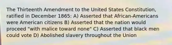 The Thirteenth Amendment to the United States Constitution, ratified in December 1865: A) Asserted that African-Americans were American citizens B) Asserted that the nation would proceed "with malice toward none" C) Asserted that black men could vote D) Abolished slavery throughout the Union