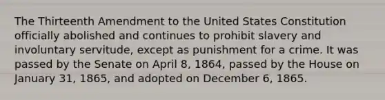 The Thirteenth Amendment to the United States Constitution officially abolished and continues to prohibit slavery and involuntary servitude, except as punishment for a crime. It was passed by the Senate on April 8, 1864, passed by the House on January 31, 1865, and adopted on December 6, 1865.