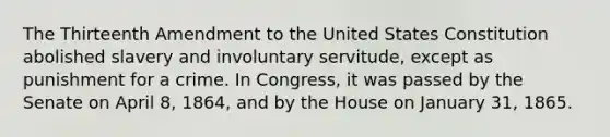 The Thirteenth Amendment to the United States Constitution abolished slavery and involuntary servitude, except as punishment for a crime. In Congress, it was passed by the Senate on April 8, 1864, and by the House on January 31, 1865.