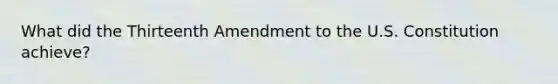 What did the Thirteenth Amendment to the U.S. Constitution achieve?