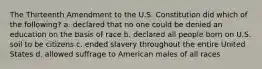 The Thirteenth Amendment to the U.S. Constitution did which of the following? a. declared that no one could be denied an education on the basis of race b. declared all people born on U.S. soil to be citizens c. ended slavery throughout the entire United States d. allowed suffrage to American males of all races