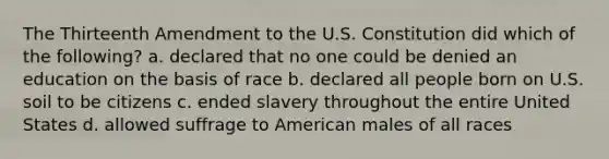 The Thirteenth Amendment to the U.S. Constitution did which of the following? a. declared that no one could be denied an education on the basis of race b. declared all people born on U.S. soil to be citizens c. ended slavery throughout the entire United States d. allowed suffrage to American males of all races