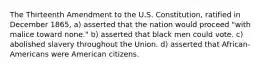 The Thirteenth Amendment to the U.S. Constitution, ratified in December 1865, a) asserted that the nation would proceed "with malice toward none." b) asserted that black men could vote. c) abolished slavery throughout the Union. d) asserted that African-Americans were American citizens.