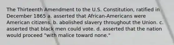 The Thirteenth Amendment to the U.S. Constitution, ratified in December 1865 a. asserted that African-Americans were American citizens. b. abolished slavery throughout the Union. c. asserted that black men could vote. d. asserted that the nation would proceed "with malice toward none."