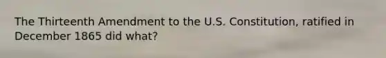 The Thirteenth Amendment to the U.S. Constitution, ratified in December 1865 did what?