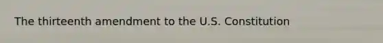 The thirteenth amendment to the U.S. Constitution