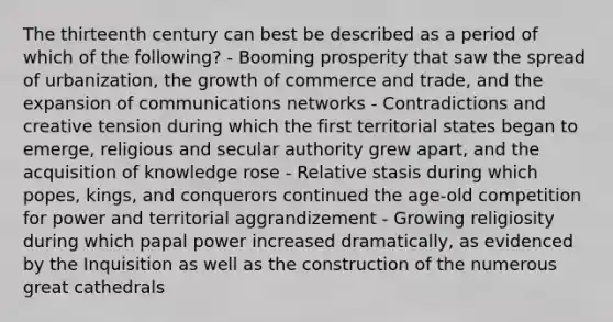 The thirteenth century can best be described as a period of which of the following? - Booming prosperity that saw the spread of urbanization, the growth of commerce and trade, and the expansion of communications networks - Contradictions and creative tension during which the first territorial states began to emerge, religious and secular authority grew apart, and the acquisition of knowledge rose - Relative stasis during which popes, kings, and conquerors continued the age-old competition for power and territorial aggrandizement - Growing religiosity during which papal power increased dramatically, as evidenced by the Inquisition as well as the construction of the numerous great cathedrals