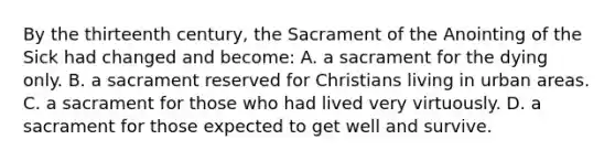 By the thirteenth century, the Sacrament of the Anointing of the Sick had changed and become: A. a sacrament for the dying only. B. a sacrament reserved for Christians living in urban areas. C. a sacrament for those who had lived very virtuously. D. a sacrament for those expected to get well and survive.