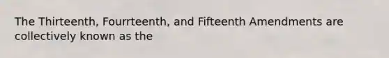 The Thirteenth, Fourrteenth, and Fifteenth Amendments are collectively known as the