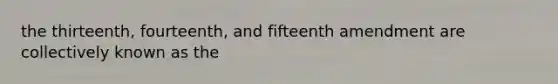 the thirteenth, fourteenth, and fifteenth amendment are collectively known as the