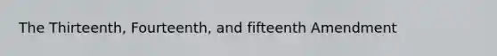 The Thirteenth, Fourteenth, and fifteenth Amendment