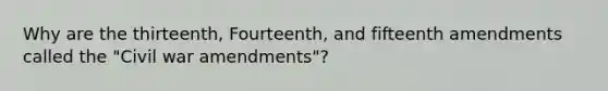 Why are the thirteenth, Fourteenth, and fifteenth amendments called the "Civil war amendments"?