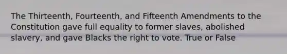 The Thirteenth, Fourteenth, and Fifteenth Amendments to the Constitution gave full equality to former slaves, abolished slavery, and gave Blacks the right to vote. True or False