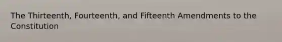 The Thirteenth, Fourteenth, and Fifteenth Amendments to the Constitution