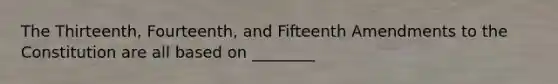 The Thirteenth, Fourteenth, and Fifteenth Amendments to the Constitution are all based on ________