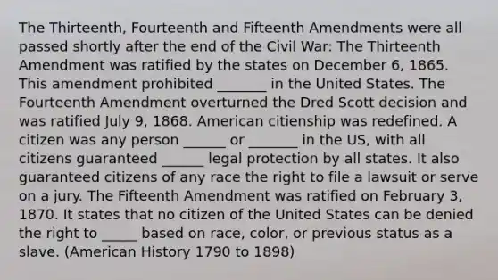 The Thirteenth, Fourteenth and Fifteenth Amendments were all passed shortly after the end of the Civil War: The Thirteenth Amendment was ratified by the states on December 6, 1865. This amendment prohibited _______ in the United States. The Fourteenth Amendment overturned the Dred Scott decision and was ratified July 9, 1868. American citienship was redefined. A citizen was any person ______ or _______ in the US, with all citizens guaranteed ______ legal protection by all states. It also guaranteed citizens of any race the right to file a lawsuit or serve on a jury. The Fifteenth Amendment was ratified on February 3, 1870. It states that no citizen of the United States can be denied the right to _____ based on race, color, or previous status as a slave. (American History 1790 to 1898)