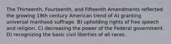 The Thirteenth, Fourteenth, and Fifteenth Amendments reflected the growing 19th century American trend of A) granting universal manhood suffrage. B) upholding rights of free speech and religion. C) decreasing the power of the Federal government. D) recognizing the basic civil liberties of all races.